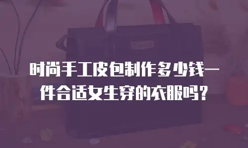 时尚手工皮包制作多少钱一件合适女生穿的衣服吗？