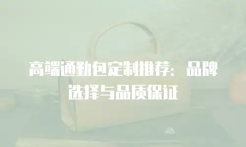 高端通勤包定制推荐：品牌选择与品质保证