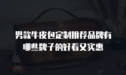 男款牛皮包定制推荐品牌有哪些牌子的好看又实惠