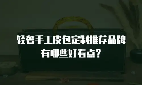 轻奢手工皮包定制推荐品牌有哪些好看点？