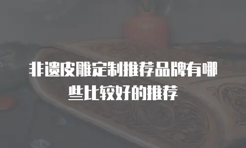 非遗皮雕定制推荐品牌有哪些比较好的推荐
