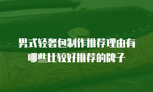 男式轻奢包制作推荐理由有哪些比较好推荐的牌子