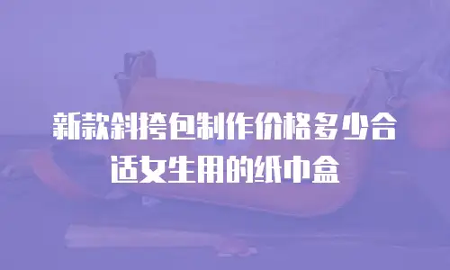 新款斜挎包制作价格多少合适女生用的纸巾盒