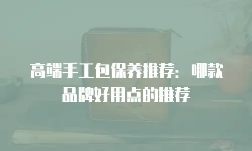 高端手工包保养推荐：哪款品牌好用点的推荐
