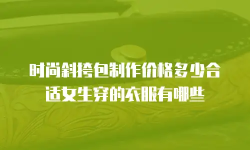 时尚斜挎包制作价格多少合适女生穿的衣服有哪些