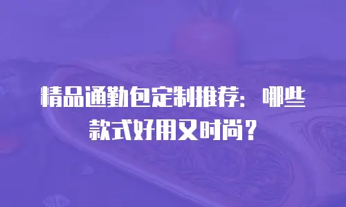 精品通勤包定制推荐：哪些款式好用又时尚？