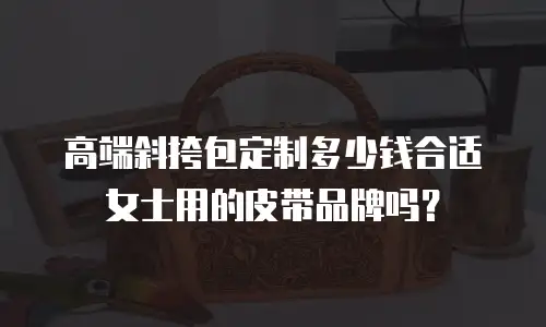 高端斜挎包定制多少钱合适女士用的皮带品牌吗？