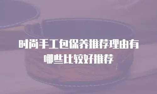 时尚手工包保养推荐理由有哪些比较好推荐