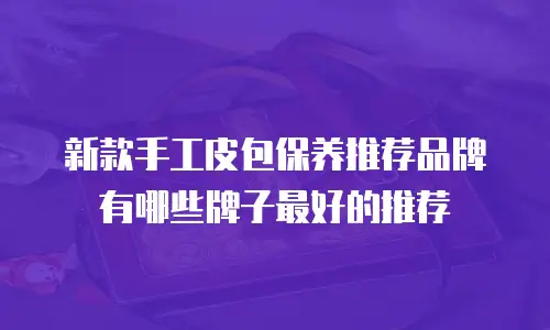 新款手工皮包保养推荐品牌有哪些牌子最好的推荐