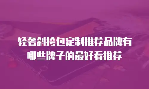 轻奢斜挎包定制推荐品牌有哪些牌子的最好看推荐