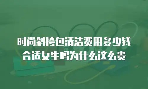 时尚斜挎包清洁费用多少钱合适女生吗为什么这么贵