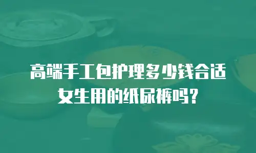 高端手工包护理多少钱合适女生用的纸尿裤吗？