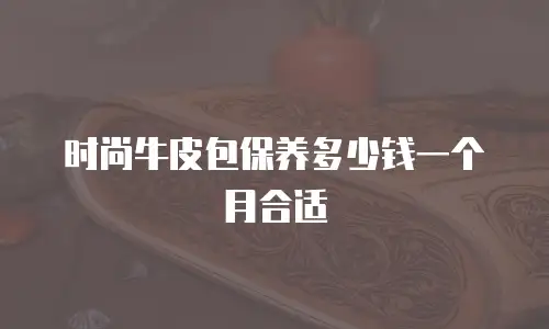 时尚牛皮包保养多少钱一个月合适