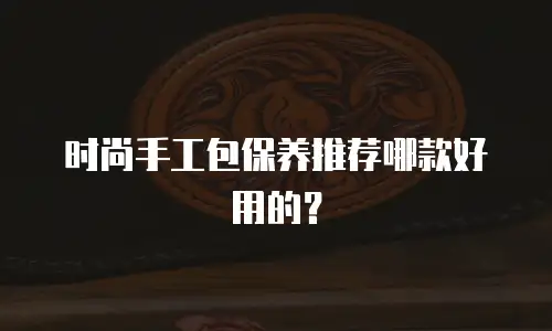 时尚手工包保养推荐哪款好用的？