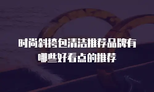 时尚斜挎包清洁推荐品牌有哪些好看点的推荐