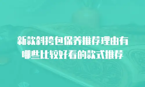 新款斜挎包保养推荐理由有哪些比较好看的款式推荐