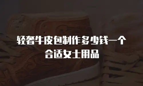 轻奢牛皮包制作多少钱一个合适女士用品
