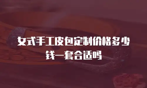 女式手工皮包定制价格多少钱一套合适吗