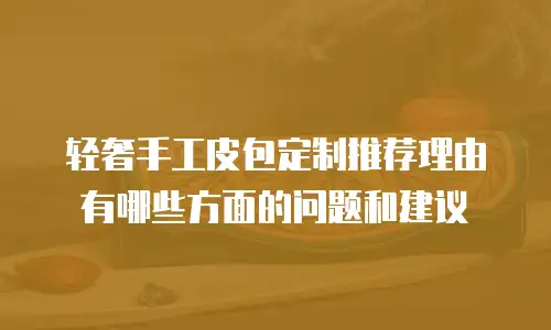 轻奢手工皮包定制推荐理由有哪些方面的问题和建议