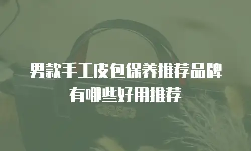 男款手工皮包保养推荐品牌有哪些好用推荐