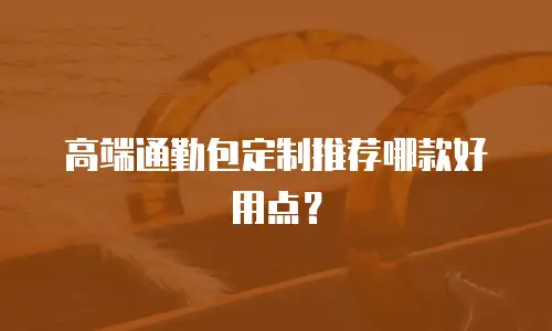 高端通勤包定制推荐哪款好用点？