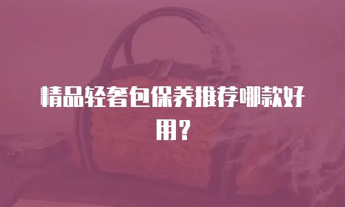 精品轻奢包保养推荐哪款好用？