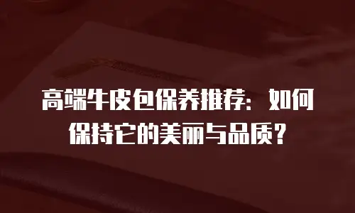 高端牛皮包保养推荐：如何保持它的美丽与品质？