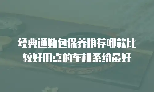 经典通勤包保养推荐哪款比较好用点的车机系统最好