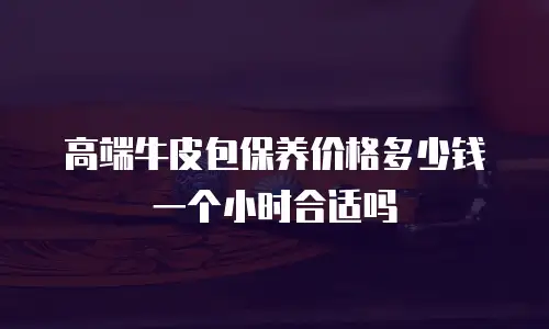 高端牛皮包保养价格多少钱一个小时合适吗