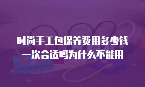 时尚手工包保养费用多少钱一次合适吗为什么不能用