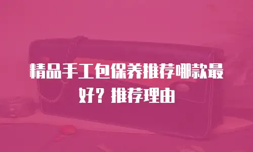 精品手工包保养推荐哪款最好？推荐理由