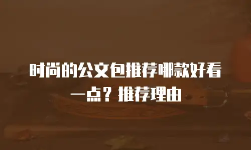 时尚的公文包推荐哪款好看一点？推荐理由