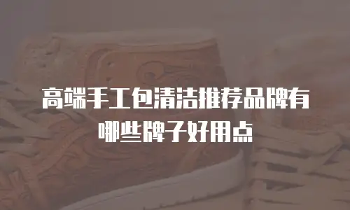 高端手工包清洁推荐品牌有哪些牌子好用点