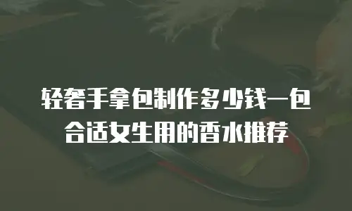 轻奢手拿包制作多少钱一包合适女生用的香水推荐
