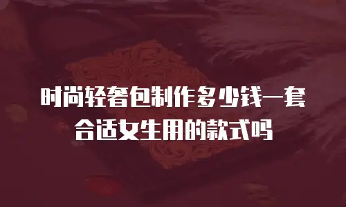 时尚轻奢包制作多少钱一套合适女生用的款式吗