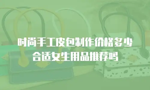 时尚手工皮包制作价格多少合适女生用品推荐吗