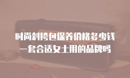 时尚斜挎包保养价格多少钱一套合适女士用的品牌吗