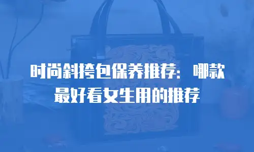 时尚斜挎包保养推荐：哪款最好看女生用的推荐