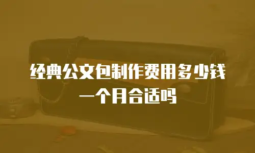 经典公文包制作费用多少钱一个月合适吗