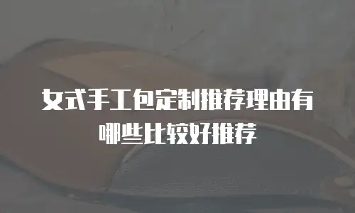 女式手工包定制推荐理由有哪些比较好推荐