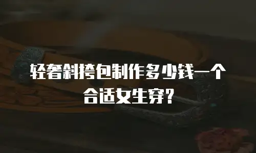 轻奢斜挎包制作多少钱一个合适女生穿？