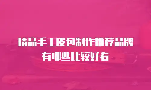 精品手工皮包制作推荐品牌有哪些比较好看