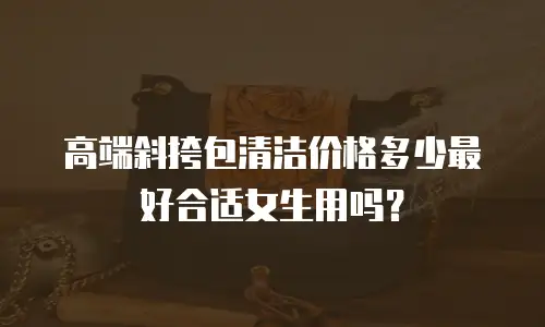 高端斜挎包清洁价格多少最好合适女生用吗？