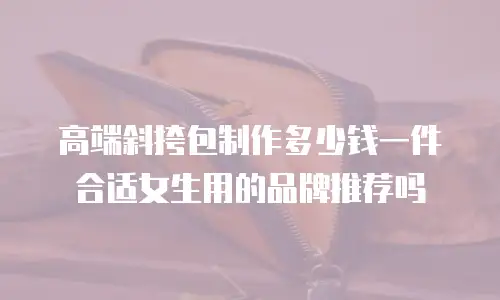 高端斜挎包制作多少钱一件合适女生用的品牌推荐吗