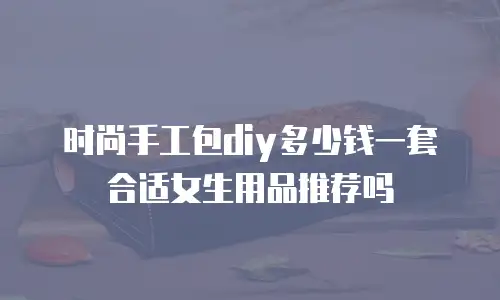 时尚手工包diy多少钱一套合适女生用品推荐吗