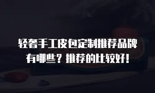 轻奢手工皮包定制推荐品牌有哪些？推荐的比较好！