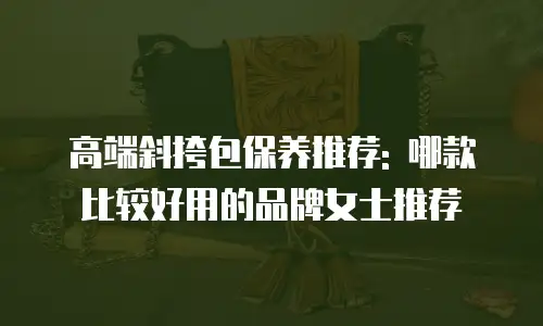 高端斜挎包保养推荐: 哪款比较好用的品牌女士推荐