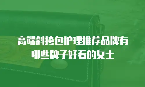 高端斜挎包护理推荐品牌有哪些牌子好看的女士