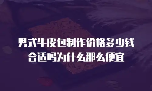 男式牛皮包制作价格多少钱合适吗为什么那么便宜