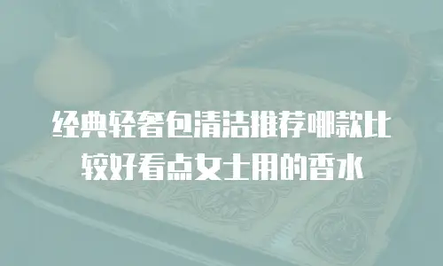 经典轻奢包清洁推荐哪款比较好看点女士用的香水
